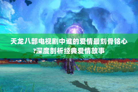 天龙八部电视剧中谁的爱情最刻骨铭心?深度剖析经典爱情故事