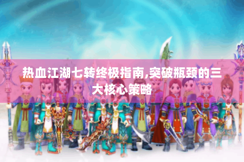 热血江湖七转终极指南,突破瓶颈的三大核心策略