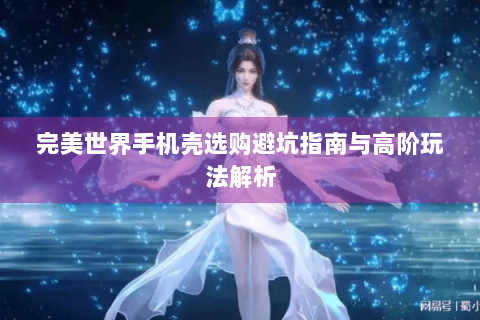 完美世界手机壳选购避坑指南与高阶玩法解析