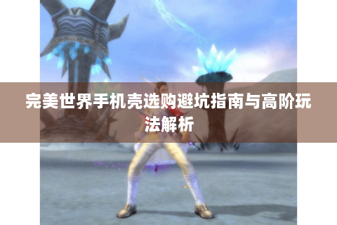完美世界手机壳选购避坑指南与高阶玩法解析