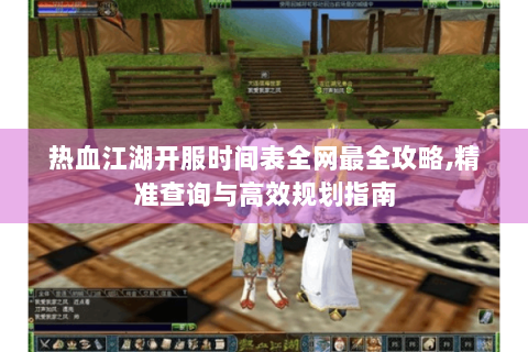 热血江湖开服时间表全网最全攻略,精准查询与高效规划指南