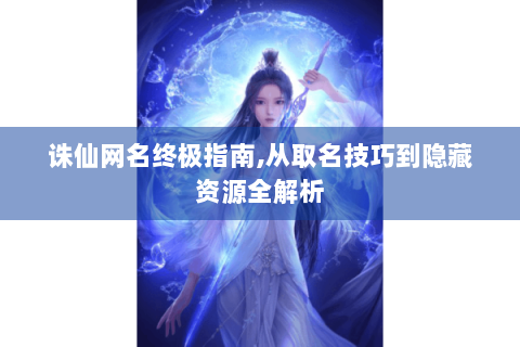 诛仙网名终极指南,从取名技巧到隐藏资源全解析