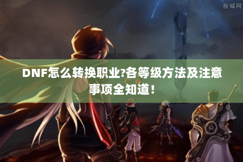 DNF怎么转换职业?各等级方法及注意事项全知道！