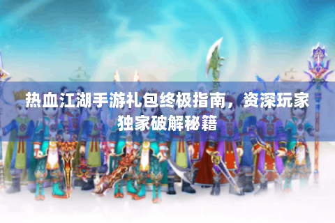 热血江湖手游礼包终极指南，资深玩家独家破解秘籍