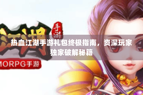 热血江湖手游礼包终极指南，资深玩家独家破解秘籍