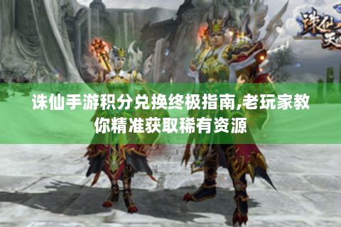 诛仙手游积分兑换终极指南,老玩家教你精准获取稀有资源