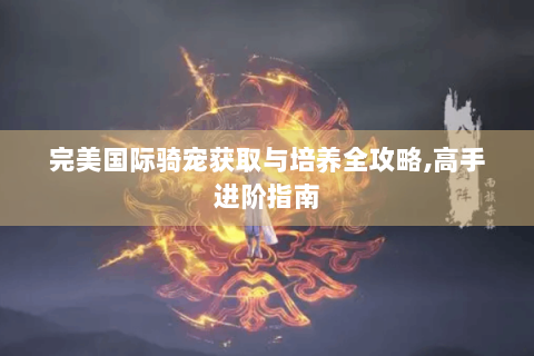 完美国际骑宠获取与培养全攻略,高手进阶指南