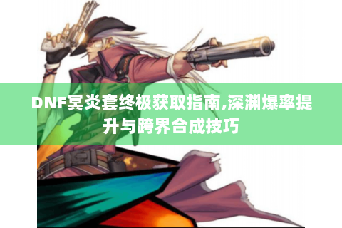 DNF冥炎套终极获取指南,深渊爆率提升与跨界合成技巧