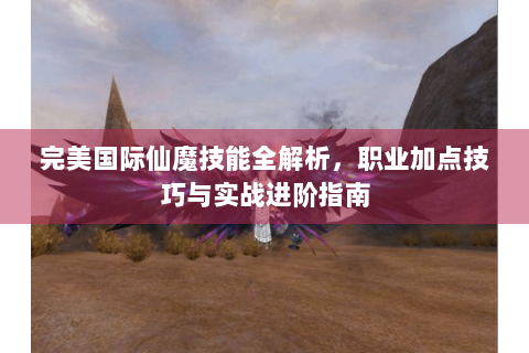 完美国际仙魔技能全解析，职业加点技巧与实战进阶指南