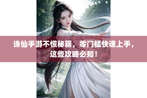 诛仙手游不慌秘籍，零门槛快速上手，这些攻略必知！