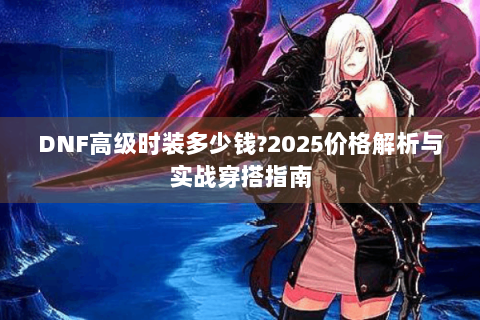 DNF高级时装多少钱?2025价格解析与实战穿搭指南