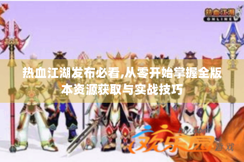热血江湖发布必看,从零开始掌握全版本资源获取与实战技巧