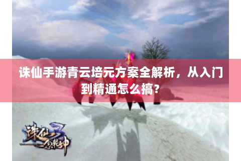 诛仙手游青云培元方案全解析，从入门到精通怎么搞？