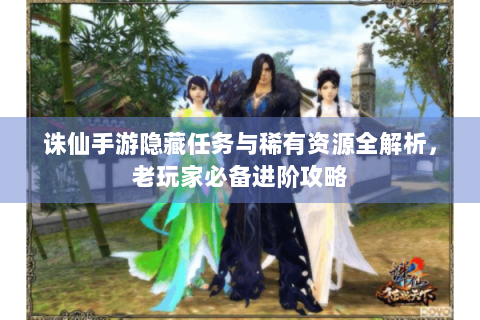 诛仙手游隐藏任务与稀有资源全解析，老玩家必备进阶攻略