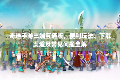 奇迹手游三端互通版，便利玩法、下载渠道及常见问题全解
