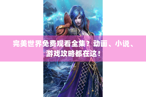 完美世界免费观看全集？动画、小说、游戏攻略都在这！