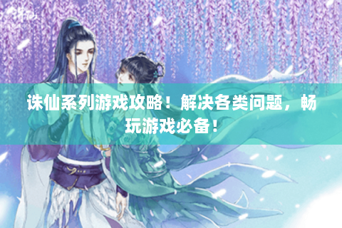 诛仙系列游戏攻略！解决各类问题，畅玩游戏必备！