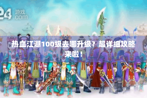 热血江湖100级去哪升级？超详细攻略来啦！