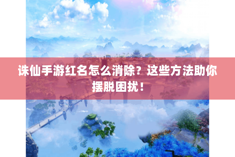 诛仙手游红名怎么消除？这些方法助你摆脱困扰！