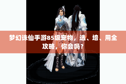 梦幻诛仙手游85级宠物，选、培、用全攻略，你会吗？