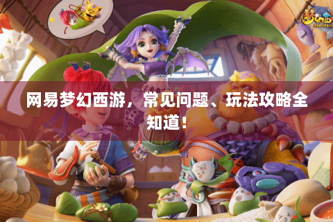 网易梦幻西游，常见问题、玩法攻略全知道！