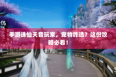 手游诛仙天音玩家，宠物咋选？这份攻略必看！