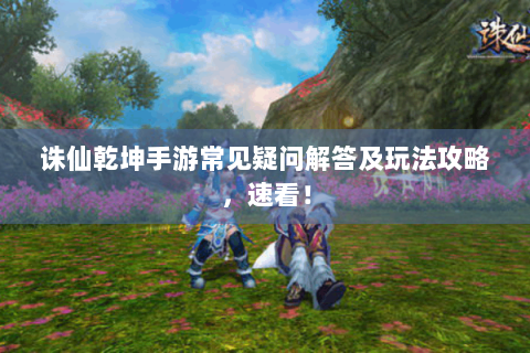 诛仙乾坤手游常见疑问解答及玩法攻略，速看！
