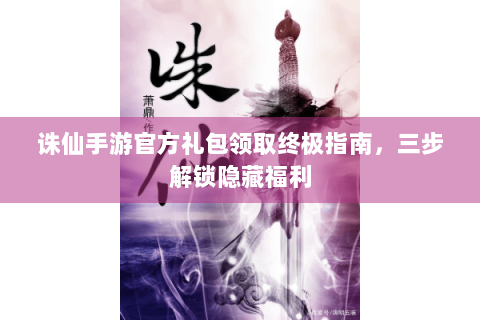 诛仙手游官方礼包领取终极指南，三步解锁隐藏福利