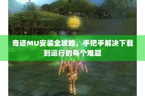 奇迹MU安装全攻略，手把手解决下载到运行的每个难题