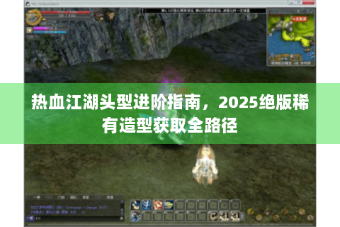 热血江湖头型进阶指南，2025绝版稀有造型获取全路径