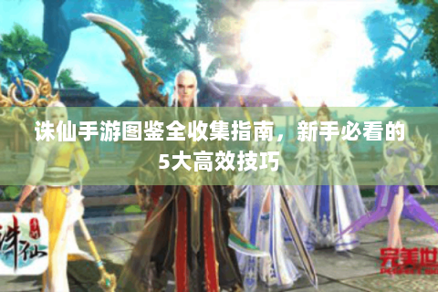 诛仙手游图鉴全收集指南，新手必看的5大高效技巧
