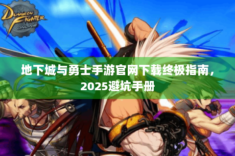 地下城与勇士手游官网下载终极指南，2025避坑手册
