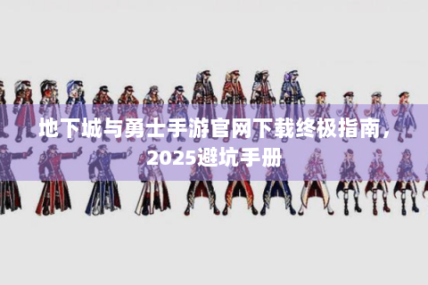 地下城与勇士手游官网下载终极指南，2025避坑手册