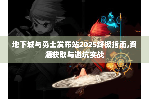 地下城与勇士发布站2025终极指南,资源获取与避坑实战