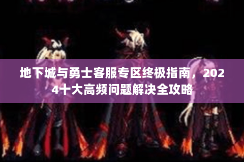 地下城与勇士客服专区终极指南，2024十大高频问题解决全攻略