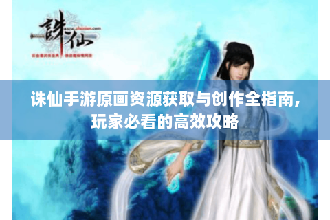 诛仙手游原画资源获取与创作全指南,玩家必看的高效攻略