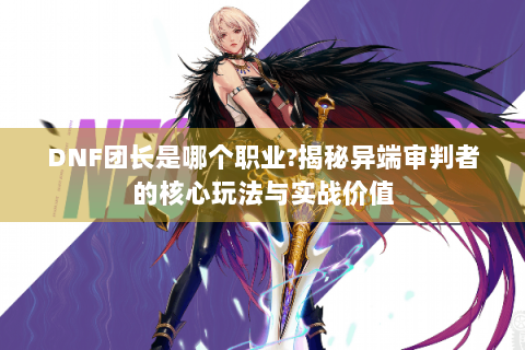 DNF团长是哪个职业?揭秘异端审判者的核心玩法与实战价值
