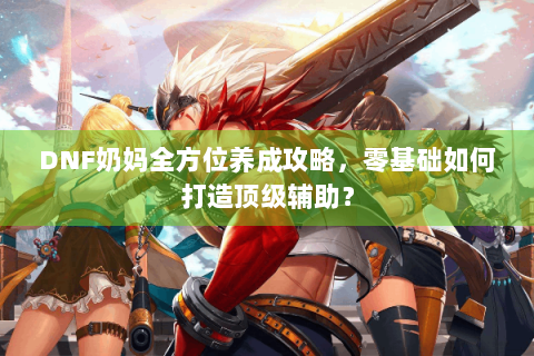DNF奶妈全方位养成攻略，零基础如何打造顶级辅助？
