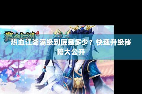 热血江湖满级到底是多少？快速升级秘籍大公开