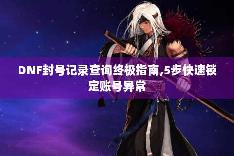 DNF封号记录查询终极指南,5步快速锁定账号异常