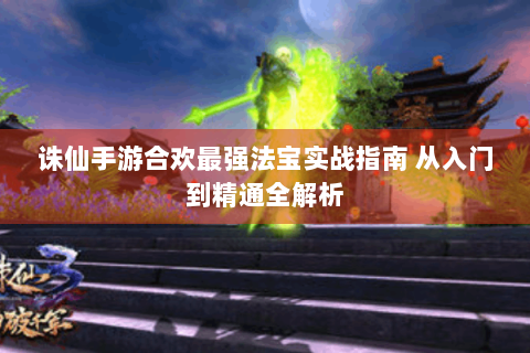 诛仙手游合欢最强法宝实战指南 从入门到精通全解析