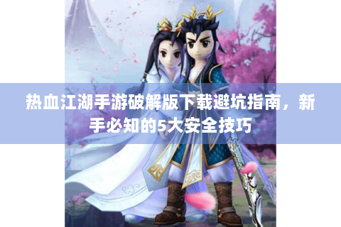 热血江湖手游破解版下载避坑指南，新手必知的5大安全技巧