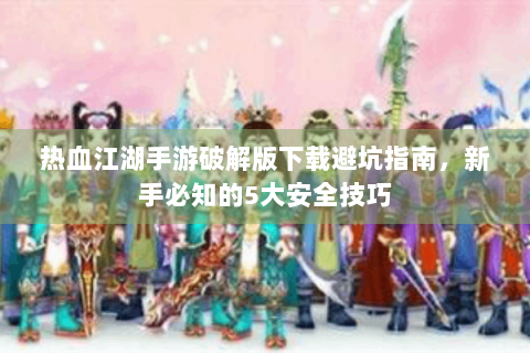 热血江湖手游破解版下载避坑指南，新手必知的5大安全技巧