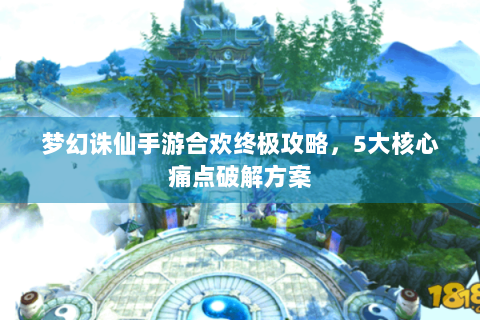 梦幻诛仙手游合欢终极攻略，5大核心痛点破解方案