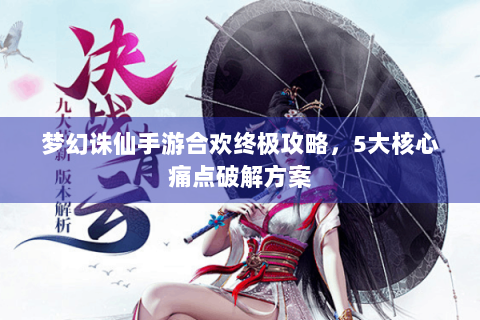 梦幻诛仙手游合欢终极攻略，5大核心痛点破解方案