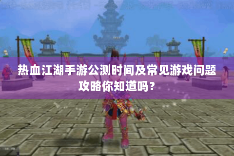 热血江湖手游公测时间及常见游戏问题攻略你知道吗？