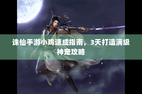 诛仙手游小鸡速成指南，3天打造满级神宠攻略