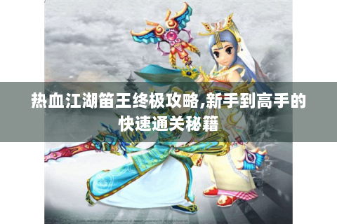 热血江湖笛王终极攻略,新手到高手的快速通关秘籍