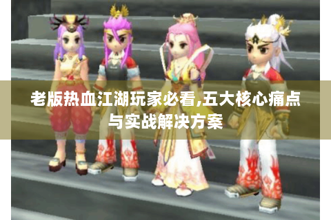 老版热血江湖玩家必看,五大核心痛点与实战解决方案