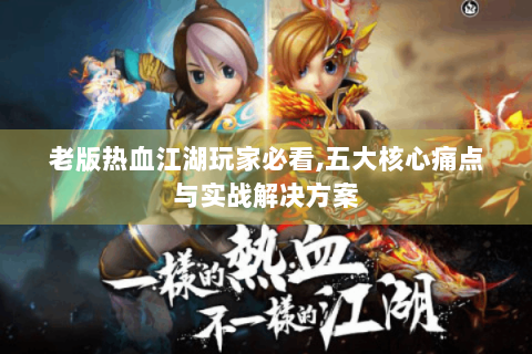 老版热血江湖玩家必看,五大核心痛点与实战解决方案
